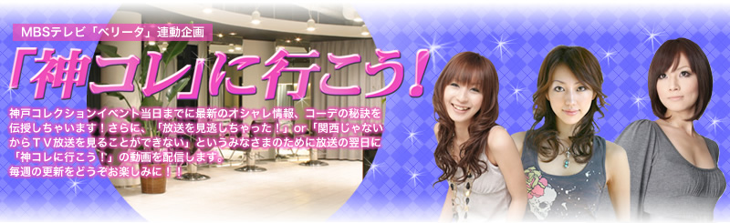 MBSテレビ「ベリータ」連動企画　「神コレ」に行こう！　神戸コレクションイベント当日までに最新のオシャレ雑誌、コーデの秘訣を伝授しちゃいます！さらに、「放送を見逃しちゃった！」or「関西じゃないからTV放送を見ることができない」というみなさまのために放送の翌日に「神コレに行こう！」の動画を配信します。毎週の更新をどうぞお楽しみに！！