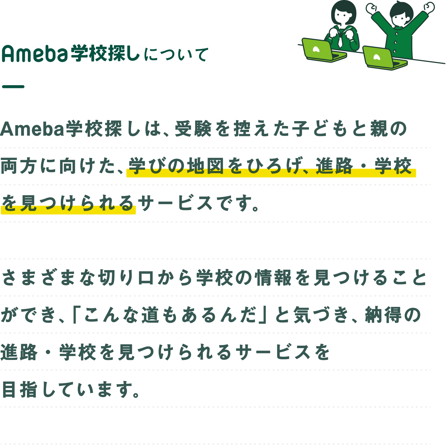 Ameba学校探しについて。Ameba学校探しは、受験を控えた子どもと親の両方に向けた、学びの地図をひろげ、進路・学校を見つけられるサービスです。さまざまな切り口から学校の情報を見つけることができ、「こんな道もあるんだ」と気づき、納得の進路・学校を見つけられるサービスを目指しています。