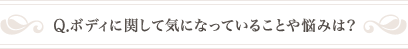 Q .ボディに関して気になっていることや悩みは？