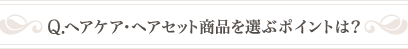 Q .ヘアケア・ヘアセット商品を選ぶポイントは？