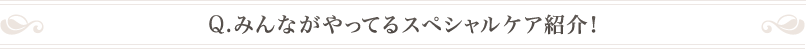 Q .みんながやってるスペシャルケア紹介！