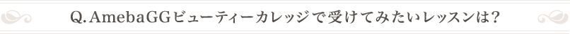 Q .AmebaGGビューティーカレッジで受けてみたいレッスンは？