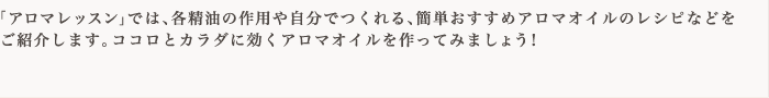 「アロマレッスン」では、各精油の作用や自分でつくれる、簡単おすすめアロマオイルのレシピなどをご紹介します。ココロとカラダに効くアロマオイルを作ってみましょう！