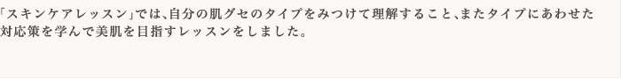 「スキンケアレッスン」では、自分の肌グセのタイプをみつけて理解すること、またタイプにあわせた対応策を学んで美肌を目指すレッスンをしました。