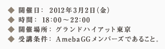 ◆ 開催日：2012年3月2日（金）◆ 時間：18：00～22：00 ◆ 開催場所：グランドハイアット東京 ◆ 受講条件：AmebaGGメンバーズであること。